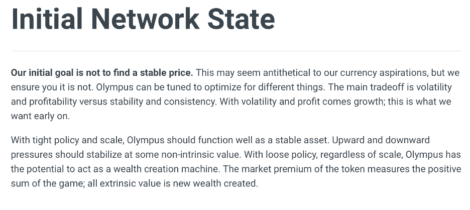 An image from the Olympus DAO Documentation that says: "Initial Network State:  Our initial goal is not to find a stable price. This may seem antithetical to our currency aspirations, but we ensure you it is not. Olympus can be tuned to optimize for different things. The main tradeoff is volatility and profitability versus stability and consistency. With volatility and profit comes growth; this is what we want early on. With tight policy and scale, Olympus should function well as a stable asset. Upward and downward pressures should stabilize at some non-intrinsic value. With loose policy, regardless of scale, Olympus has the potential to act as a wealth creation machine. The market premium of the token measures the positive sum of the game; all extrinsic value is new wealth created."